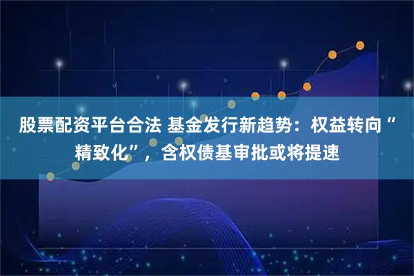 股票配資平臺合法 基金發行新趨勢：權益轉向“精致化”，含權債基審批或將提速