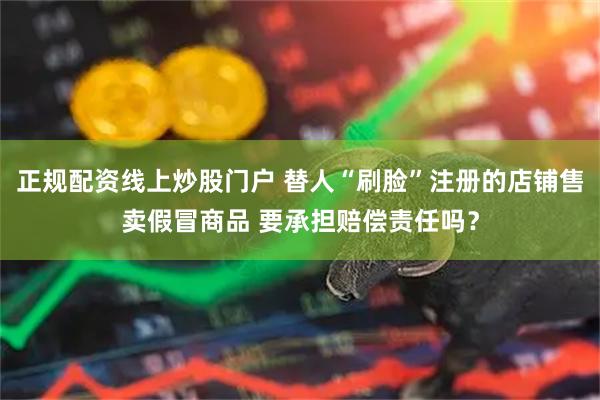 正規(guī)配資線上炒股門戶 替人“刷臉”注冊(cè)的店鋪售賣假冒商品 要承擔(dān)賠償責(zé)任嗎？