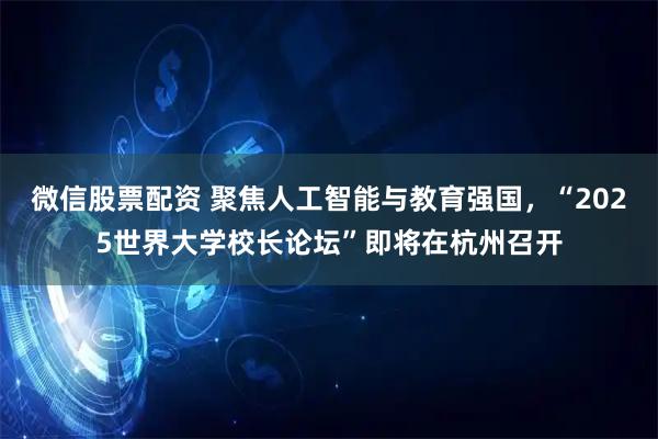 微信股票配資 聚焦人工智能與教育強國，“2025世界大學校長論壇”即將在杭州召開