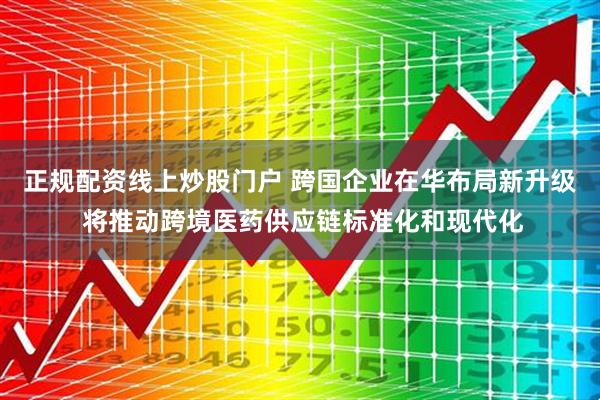 正規配資線上炒股門戶 跨國企業在華布局新升級 將推動跨境醫藥供應鏈標準化和現代化