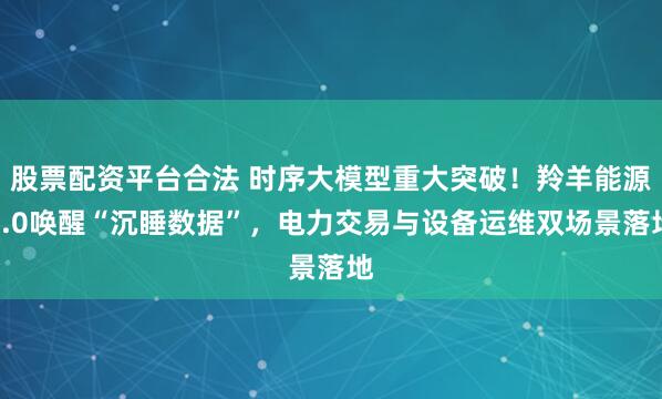 股票配資平臺合法 時序大模型重大突破！羚羊能源3.0喚醒“沉睡數據”，電力交易與設備運維雙場景落地