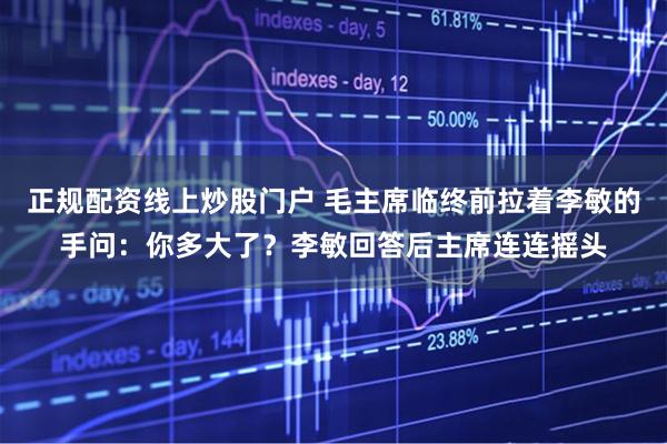 正規(guī)配資線上炒股門(mén)戶(hù) 毛主席臨終前拉著李敏的手問(wèn)：你多大了？李敏回答后主席連連搖頭